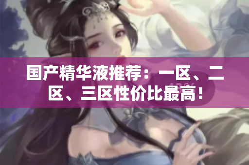 国产精华液推荐：一区、二区、三区性价比最高！