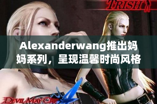 Alexanderwang推出妈妈系列，呈现温馨时尚风格