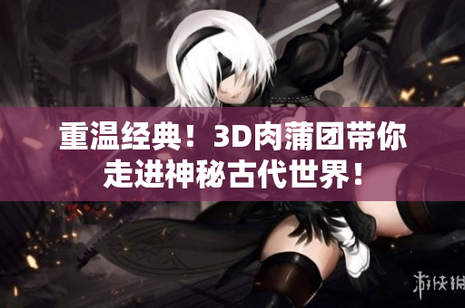 重温经典！3D肉蒲团带你走进神秘古代世界！