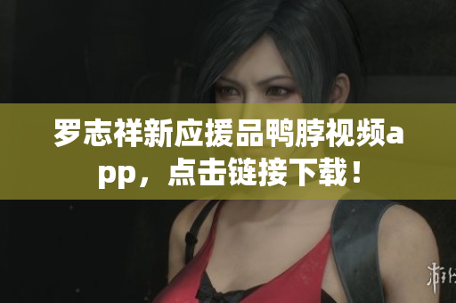 罗志祥新应援品鸭脖视频app，点击链接下载！