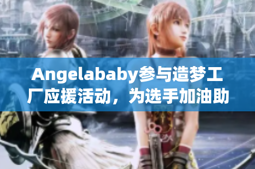 Angelababy参与造梦工厂应援活动，为选手加油助阵