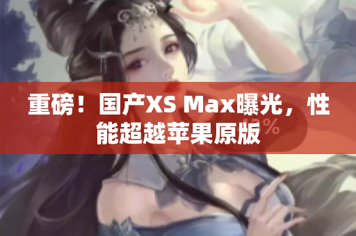 重磅！国产XS Max曝光，性能超越苹果原版