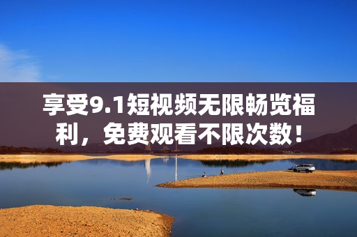 享受9.1短视频无限畅览福利，免费观看不限次数！