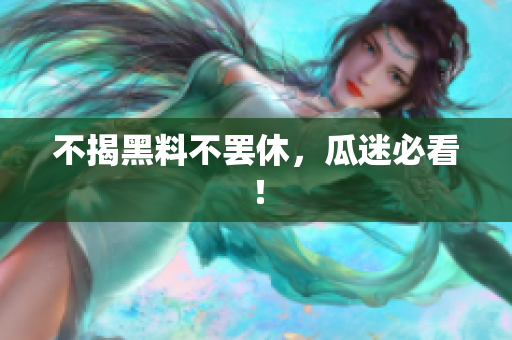 不揭黑料不罢休，瓜迷必看！