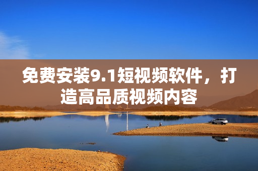 免费安装9.1短视频软件，打造高品质视频内容