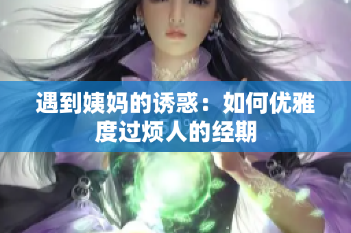 遇到姨妈的诱惑：如何优雅度过烦人的经期
