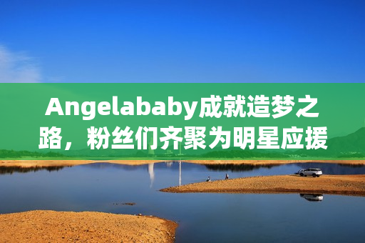 Angelababy成就造梦之路，粉丝们齐聚为明星应援！