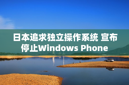 日本追求独立操作系统 宣布停止Windows Phone