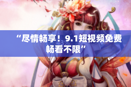 “尽情畅享！9.1短视频免费畅看不限”