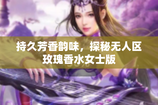 持久芳香韵味，探秘无人区玫瑰香水女士版