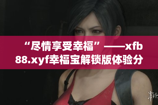 “尽情享受幸福”——xfb88.xyf幸福宝解锁版体验分享