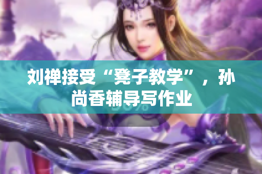 刘禅接受“凳子教学”，孙尚香辅导写作业
