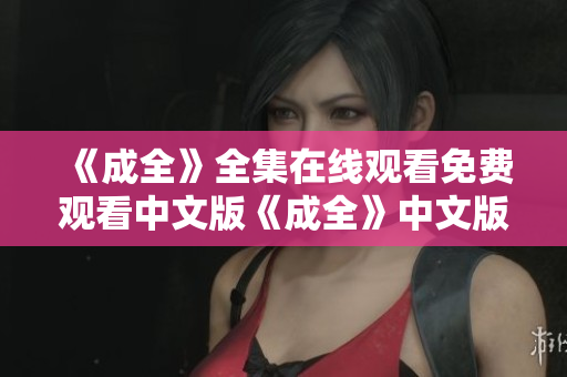 《成全》全集在线观看免费观看中文版《成全》中文版免费在线观看，全集任你欣赏！