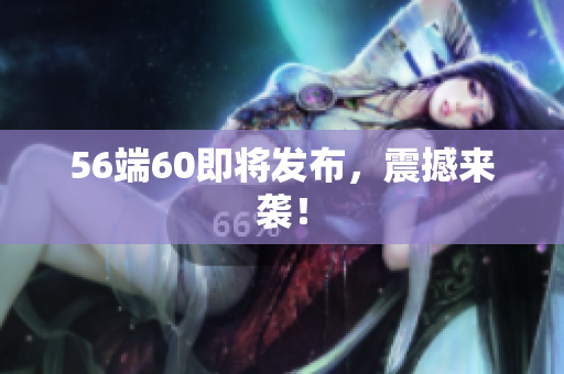 56端60即将发布，震撼来袭！