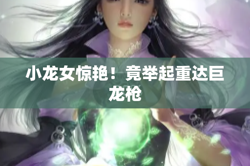 小龙女惊艳！竟举起重达巨龙枪