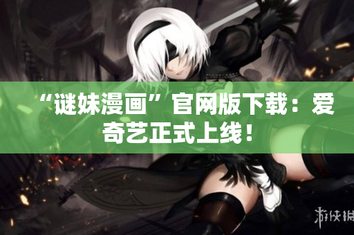 “谜妹漫画”官网版下载：爱奇艺正式上线！