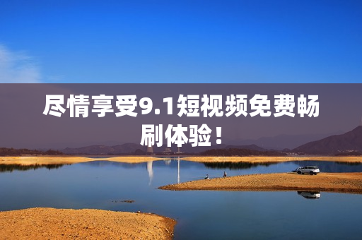 尽情享受9.1短视频免费畅刷体验！