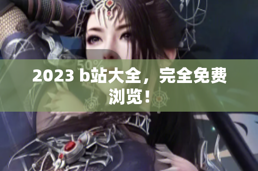2023 b站大全，完全免费浏览！