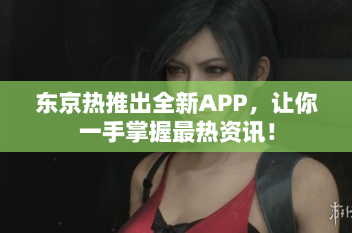 东京热推出全新APP，让你一手掌握最热资讯！