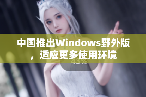 中国推出Windows野外版，适应更多使用环境