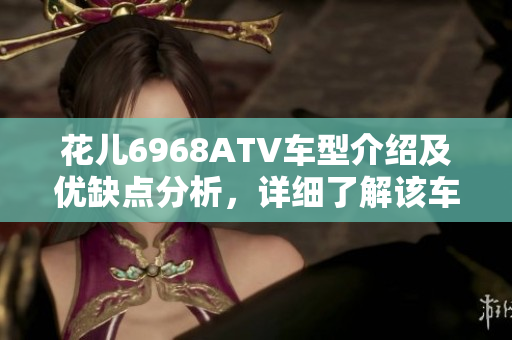 花儿6968ATV车型介绍及优缺点分析，详细了解该车型特点