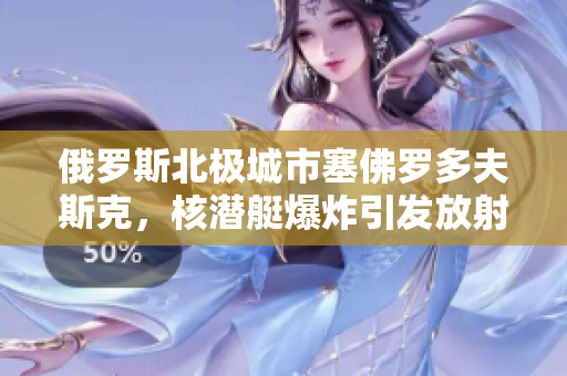 俄罗斯北极城市塞佛罗多夫斯克，核潜艇爆炸引发放射性泄漏