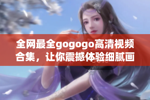 全网最全gogogo高清视频合集，让你震撼体验细腻画质