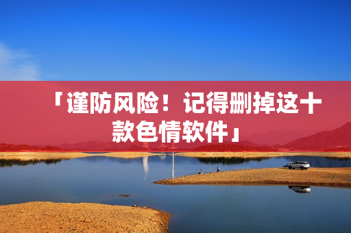 「谨防风险！记得删掉这十款色情软件」