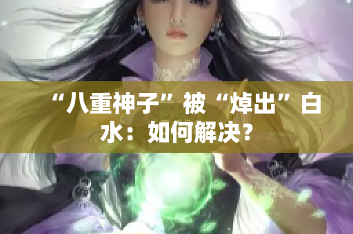 “八重神子”被“焯出”白水：如何解决？