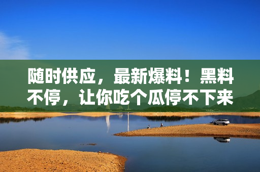 随时供应，最新爆料！黑料不停，让你吃个瓜停不下来