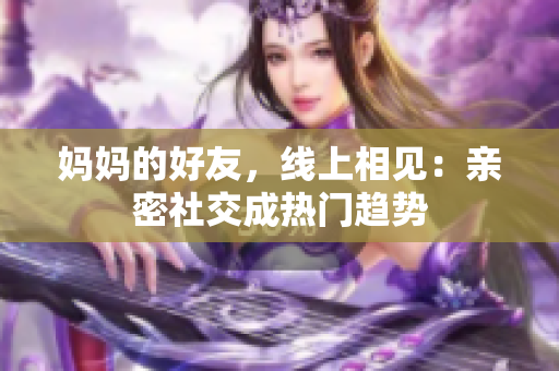 妈妈的好友，线上相见：亲密社交成热门趋势