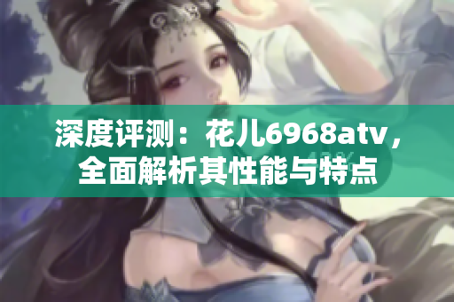 深度评测：花儿6968atv，全面解析其性能与特点