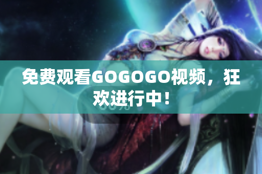 免费观看GOGOGO视频，狂欢进行中！