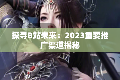 探寻B站未来：2023重要推广渠道揭秘
