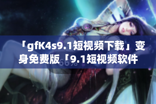 「gfK4s9.1短视频下载」变身免费版「9.1短视频软件安装」