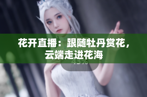 花开直播：跟随牡丹赏花，云端走进花海