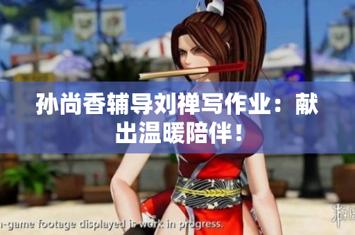 孙尚香辅导刘禅写作业：献出温暖陪伴！