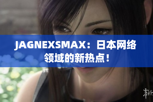JAGNEXSMAX：日本网络领域的新热点！