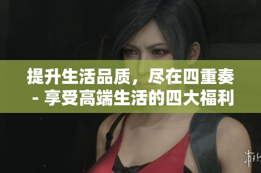 提升生活品质，尽在四重奏 - 享受高端生活的四大福利