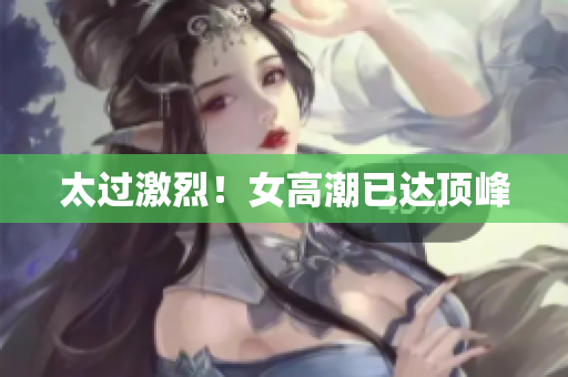 太过激烈！女高潮已达顶峰