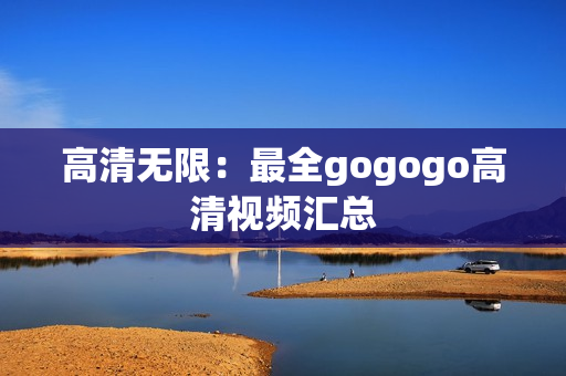 高清无限：最全gogogo高清视频汇总