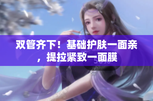 双管齐下！基础护肤一面亲，提拉紧致一面膜