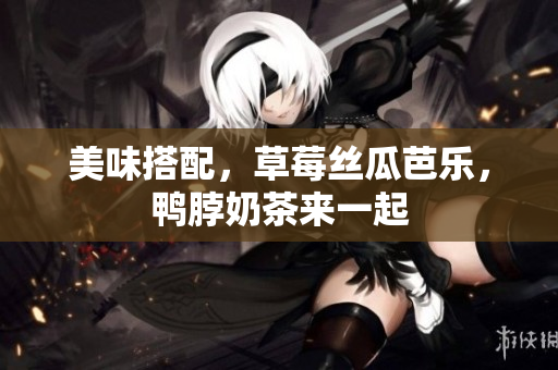 美味搭配，草莓丝瓜芭乐，鸭脖奶茶来一起