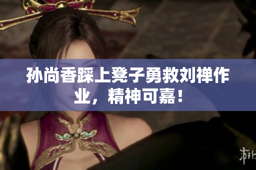 孙尚香踩上凳子勇救刘禅作业，精神可嘉！