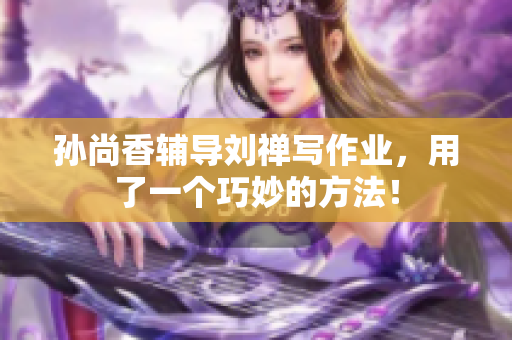 孙尚香辅导刘禅写作业，用了一个巧妙的方法！