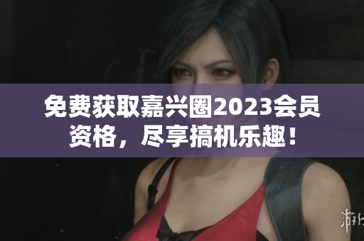 免费获取嘉兴圈2023会员资格，尽享搞机乐趣！