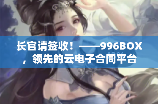 长官请签收！——996BOX，领先的云电子合同平台