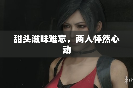 甜头滋味难忘，两人怦然心动