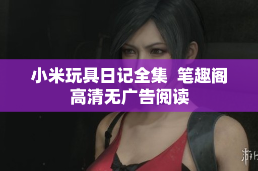 小米玩具日记全集  笔趣阁高清无广告阅读