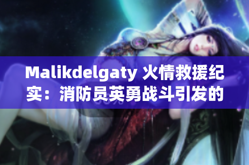 Malikdelgaty 火情救援纪实：消防员英勇战斗引发的感人故事
